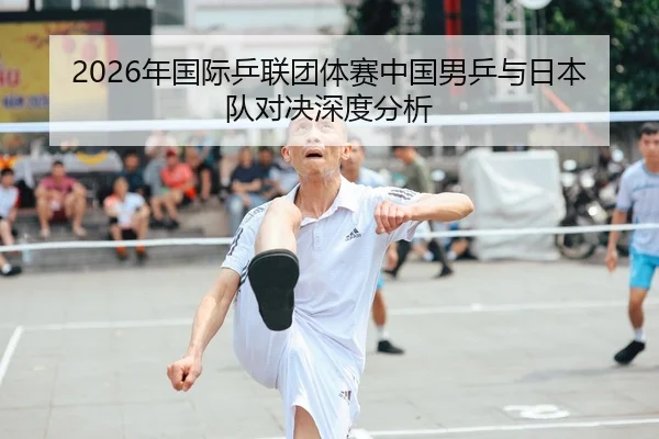2026年国际乒联团体赛中国男乒与日本队对决深度分析
