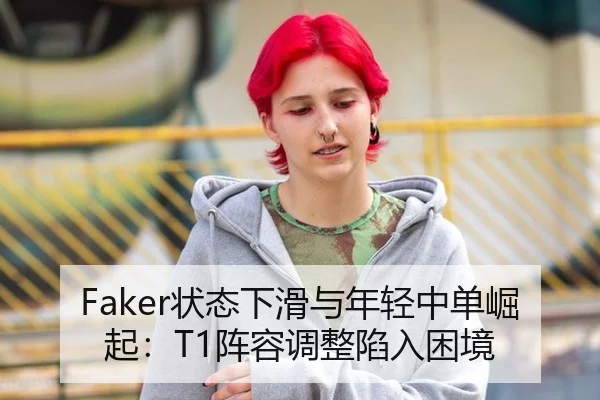 Faker状态下滑与年轻中单崛起：T1阵容调整陷入困境