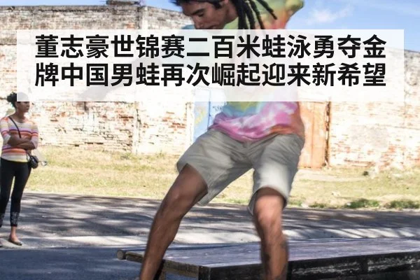 董志豪世锦赛二百米蛙泳勇夺金牌中国男蛙再次崛起迎来新希望